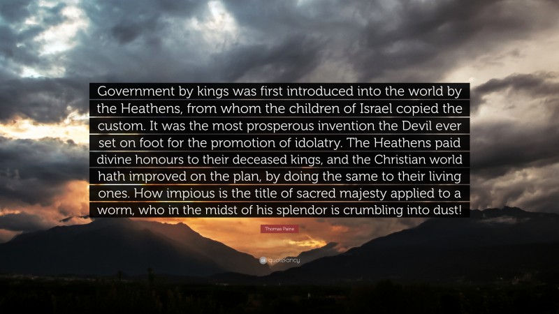 Thomas Paine Quote: “Government by kings was first introduced into the world by the Heathens, from whom the children of Israel copied the custom. It was the most prosperous invention the Devil ever set on foot for the promotion of idolatry. The Heathens paid divine honours to their deceased kings, and the Christian world hath improved on the plan, by doing the same to their living ones. How impious is the title of sacred majesty applied to a worm, who in the midst of his splendor is crumbling into dust!”