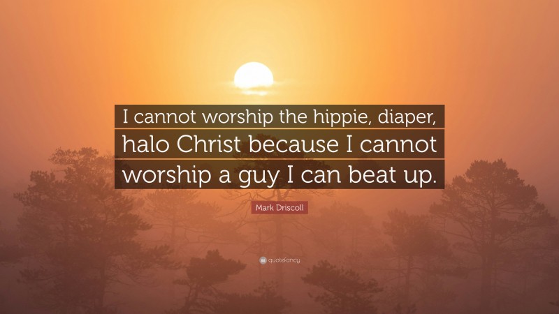 Mark Driscoll Quote: “I cannot worship the hippie, diaper, halo Christ because I cannot worship a guy I can beat up.”