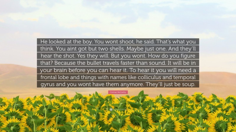 Cormac McCarthy Quote: “He looked at the boy. You wont shoot, he said. That’s what you think. You aint got but two shells. Maybe just one. And they’ll hear the shot. Yes they will. But you wont. How do you figure that? Because the bullet travels faster than sound. It will be in your brain before you can hear it. To hear it you will need a frontal lobe and things with names like colliculus and temporal gyrus and you wont have them anymore. They’ll just be soup.”
