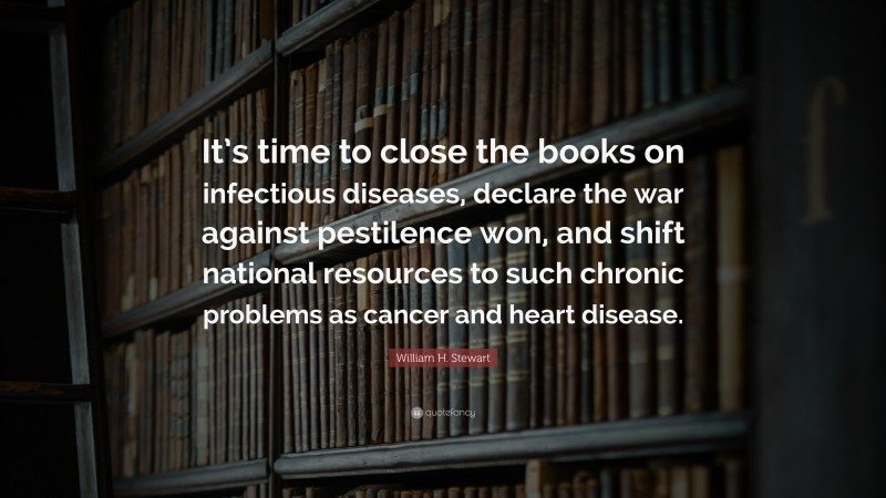 William H. Stewart Quote: “It’s time to close the books on infectious diseases, declare the war against pestilence won, and shift national resources to such chronic problems as cancer and heart disease.”