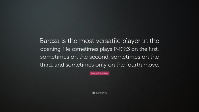 Harry Golombek Quote: “Barcza is the most versatile player in the opening. He sometimes plays P-KKt3 on the first, sometimes on the second, sometimes on the third, and sometimes only on the fourth move.”