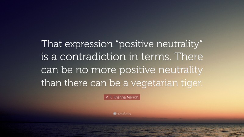 V. K. Krishna Menon Quote: “That expression “positive neutrality” is a contradiction in terms. There can be no more positive neutrality than there can be a vegetarian tiger.”