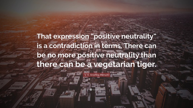 V. K. Krishna Menon Quote: “That expression “positive neutrality” is a contradiction in terms. There can be no more positive neutrality than there can be a vegetarian tiger.”