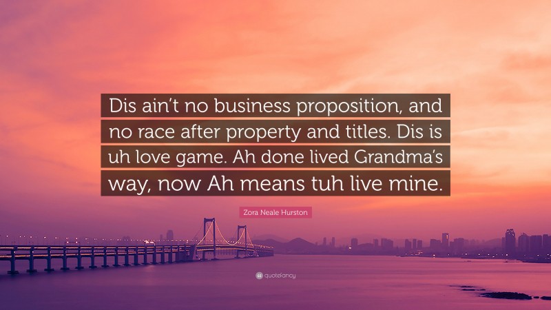 Zora Neale Hurston Quote: “Dis ain’t no business proposition, and no race after property and titles. Dis is uh love game. Ah done lived Grandma’s way, now Ah means tuh live mine.”