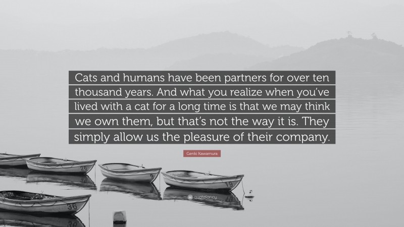 Genki Kawamura Quote: “Cats and humans have been partners for over ten thousand years. And what you realize when you’ve lived with a cat for a long time is that we may think we own them, but that’s not the way it is. They simply allow us the pleasure of their company.”