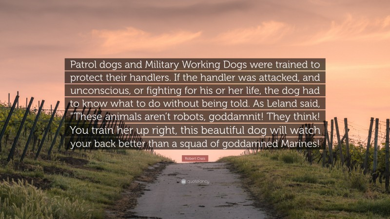 Robert Crais Quote: “Patrol dogs and Military Working Dogs were trained to protect their handlers. If the handler was attacked, and unconscious, or fighting for his or her life, the dog had to know what to do without being told. As Leland said, “These animals aren’t robots, goddamnit! They think! You train her up right, this beautiful dog will watch your back better than a squad of goddamned Marines!”