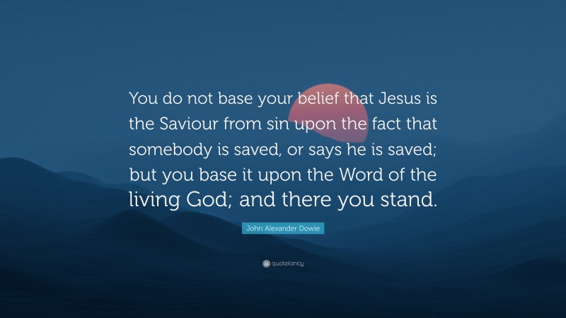 John Alexander Dowie Quote: “You do not base your belief that Jesus is the Saviour from sin upon the fact that somebody is saved, or says he is saved; but you base it upon the Word of the living God; and there you stand.”