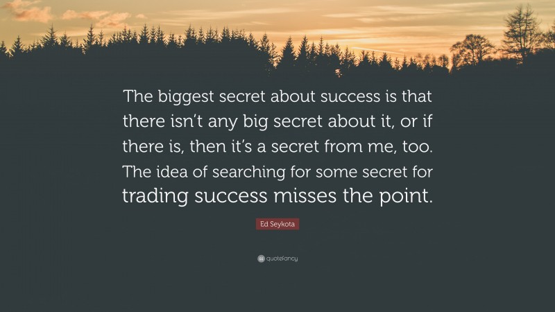 Ed Seykota Quote: “The biggest secret about success is that there isn’t any big secret about it, or if there is, then it’s a secret from me, too. The idea of searching for some secret for trading success misses the point.”