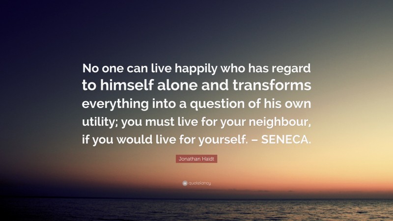 Jonathan Haidt Quote: “No one can live happily who has regard to himself alone and transforms everything into a question of his own utility; you must live for your neighbour, if you would live for yourself. – SENECA.”