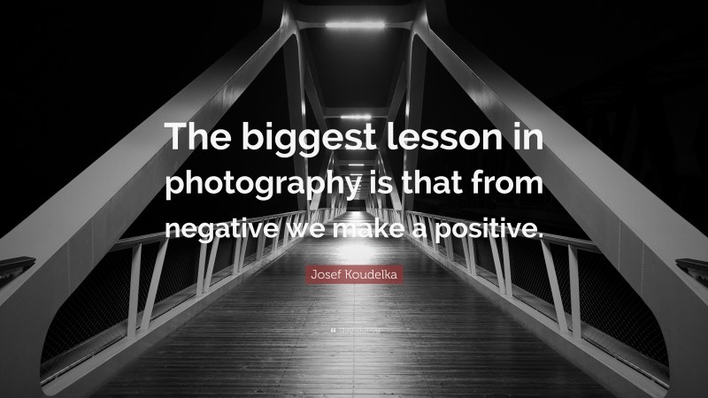 Josef Koudelka Quote: “The biggest lesson in photography is that from negative we make a positive.”
