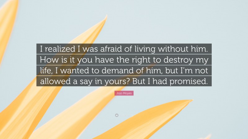 Jojo Moyes Quote: “I realized I was afraid of living without him. How is it you have the right to destroy my life, I wanted to demand of him, but I’m not allowed a say in yours? But I had promised.”