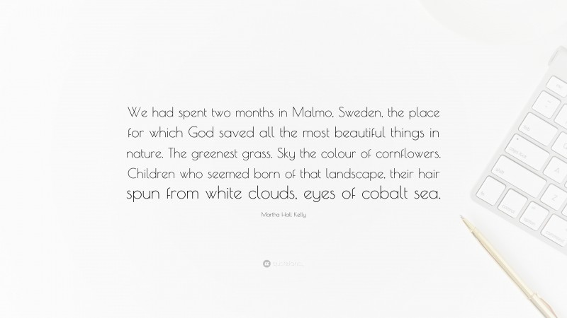 Martha Hall Kelly Quote: “We had spent two months in Malmo, Sweden, the place for which God saved all the most beautiful things in nature. The greenest grass. Sky the colour of cornflowers. Children who seemed born of that landscape, their hair spun from white clouds, eyes of cobalt sea.”