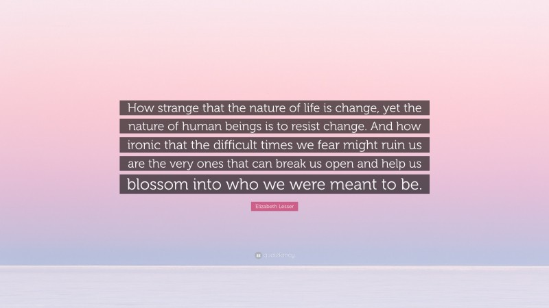 Elizabeth Lesser Quote: “How strange that the nature of life is change, yet the nature of human beings is to resist change. And how ironic that the difficult times we fear might ruin us are the very ones that can break us open and help us blossom into who we were meant to be.”