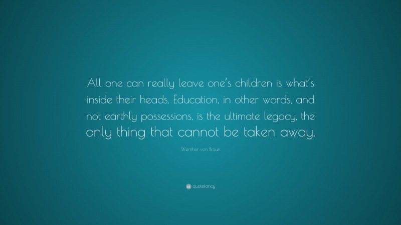 Wernher von Braun Quote: “All one can really leave one’s children is what’s inside their heads. Education, in other words, and not earthly possessions, is the ultimate legacy, the only thing that cannot be taken away.”