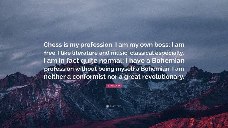 Bent Larsen Quote: “Chess is my profession. I am my own boss; I am free. I like literature and music, classical especially. I am in fact quite normal; I have a Bohemian profession without being myself a Bohemian. I am neither a conformist nor a great revolutionary.”