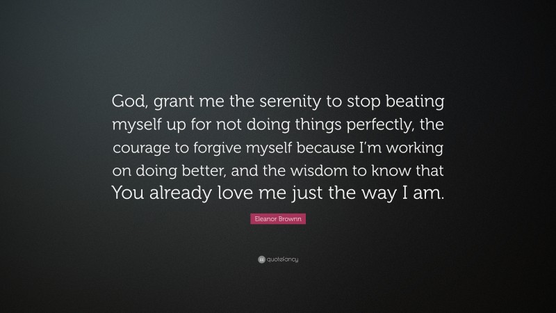 Eleanor Brownn Quote: “God, grant me the serenity to stop beating myself up for not doing things perfectly, the courage to forgive myself because I’m working on doing better, and the wisdom to know that You already love me just the way I am.”