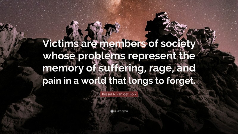 Bessel A. van der Kolk Quote: “Victims are members of society whose problems represent the memory of suffering, rage, and pain in a world that longs to forget.”