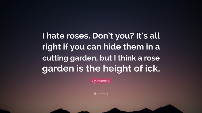 Cy Twombly Quote: “I hate roses. Don’t you? It’s all right if you can hide them in a cutting garden, but I think a rose garden is the height of ick.”