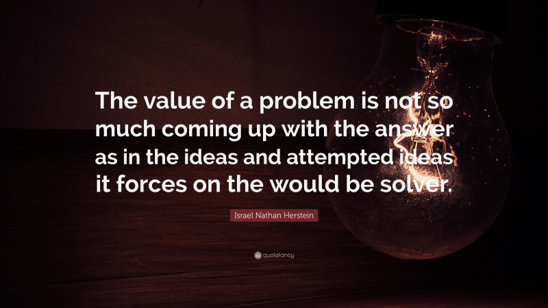 Israel Nathan Herstein Quote: “The value of a problem is not so much coming up with the answer as in the ideas and attempted ideas it forces on the would be solver.”