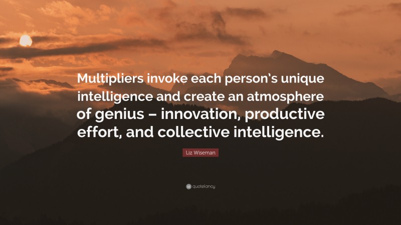 Liz Wiseman Quote: “Multipliers invoke each person’s unique intelligence and create an atmosphere of genius – innovation, productive effort, and collective intelligence.”