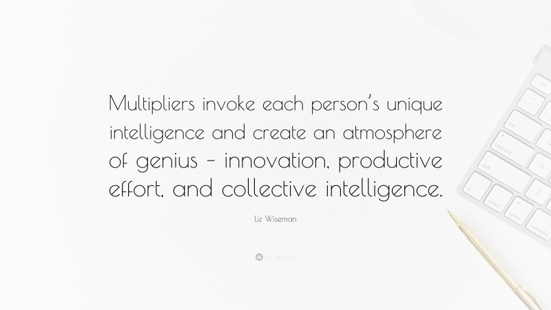 Liz Wiseman Quote: “Multipliers invoke each person’s unique intelligence and create an atmosphere of genius – innovation, productive effort, and collective intelligence.”