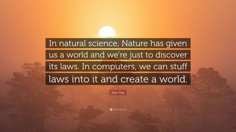 Alan Kay Quote: “In natural science, Nature has given us a world and we’re just to discover its laws. In computers, we can stuff laws into it and create a world.”