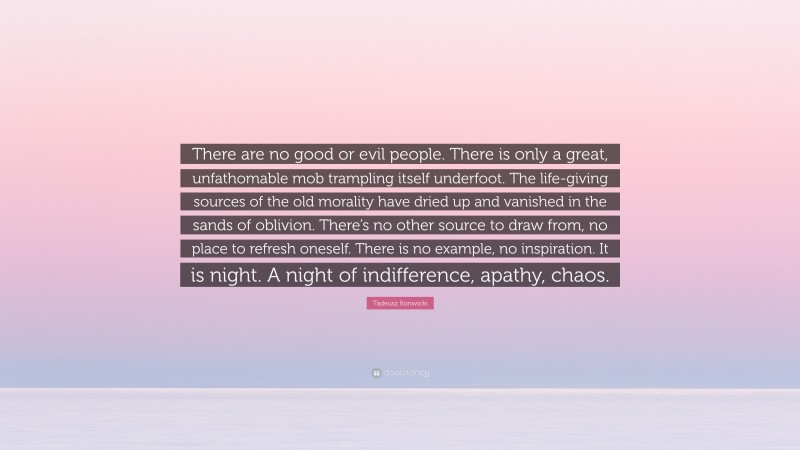 Tadeusz Konwicki Quote: “There are no good or evil people. There is only a great, unfathomable mob trampling itself underfoot. The life-giving sources of the old morality have dried up and vanished in the sands of oblivion. There’s no other source to draw from, no place to refresh oneself. There is no example, no inspiration. It is night. A night of indifference, apathy, chaos.”