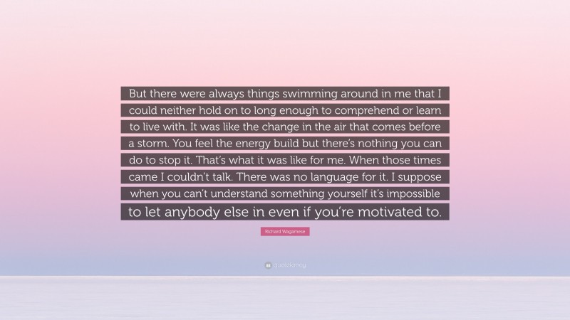Richard Wagamese Quote: “But there were always things swimming around in me that I could neither hold on to long enough to comprehend or learn to live with. It was like the change in the air that comes before a storm. You feel the energy build but there’s nothing you can do to stop it. That’s what it was like for me. When those times came I couldn’t talk. There was no language for it. I suppose when you can’t understand something yourself it’s impossible to let anybody else in even if you’re motivated to.”