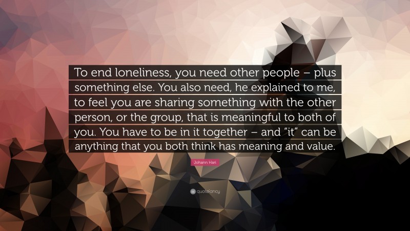 Johann Hari Quote: “To end loneliness, you need other people – plus something else. You also need, he explained to me, to feel you are sharing something with the other person, or the group, that is meaningful to both of you. You have to be in it together – and “it” can be anything that you both think has meaning and value.”