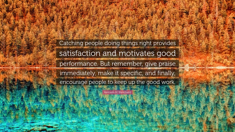 Kenneth H. Blanchard Quote: “Catching people doing things right provides satisfaction and motivates good performance. But remember, give praise immediately, make it specific, and finally, encourage people to keep up the good work.”