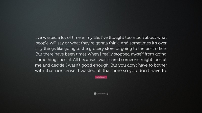 Julie Murphy Quote: “I’ve wasted a lot of time in my life. I’ve thought too much about what people will say or what they’re gonna think. And sometimes it’s over silly things like going to the grocery store or going to the post office. But there have been times when I really stopped myself from doing something special. All because I was scared someone might look at me and decide I wasn’t good enough. But you don’t have to bother with that nonsense. I wasted all that time so you don’t have to.”