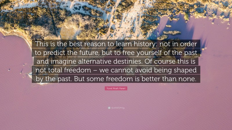 Yuval Noah Harari Quote: “This is the best reason to learn history: not in order to predict the future, but to free yourself of the past and imagine alternative destinies. Of course this is not total freedom – we cannot avoid being shaped by the past. But some freedom is better than none.”