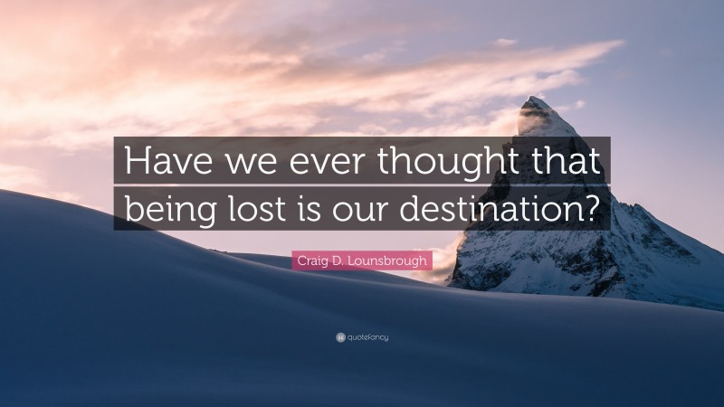 Craig D. Lounsbrough Quote: “Have we ever thought that being lost is our destination?”