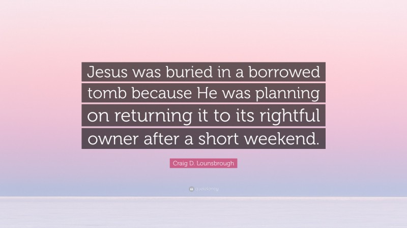 Craig D. Lounsbrough Quote: “Jesus was buried in a borrowed tomb because He was planning on returning it to its rightful owner after a short weekend.”