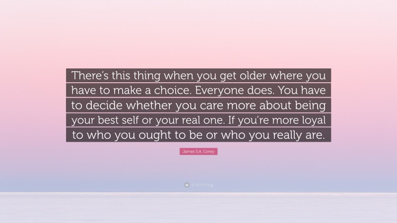 James S.A. Corey Quote: “There’s this thing when you get older where you have to make a choice. Everyone does. You have to decide whether you care more about being your best self or your real one. If you’re more loyal to who you ought to be or who you really are.”