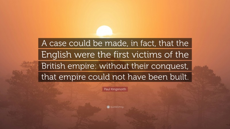 Paul Kingsnorth Quote: “A case could be made, in fact, that the English were the first victims of the British empire: without their conquest, that empire could not have been built.”