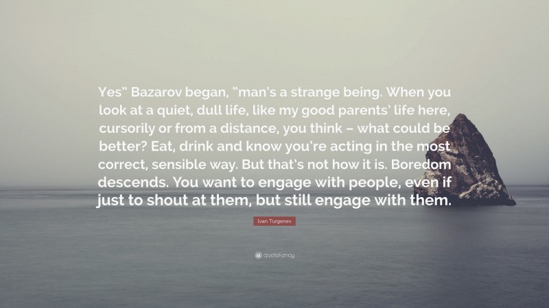 Ivan Turgenev Quote: “Yes” Bazarov began, “man’s a strange being. When you look at a quiet, dull life, like my good parents’ life here, cursorily or from a distance, you think – what could be better? Eat, drink and know you’re acting in the most correct, sensible way. But that’s not how it is. Boredom descends. You want to engage with people, even if just to shout at them, but still engage with them.”