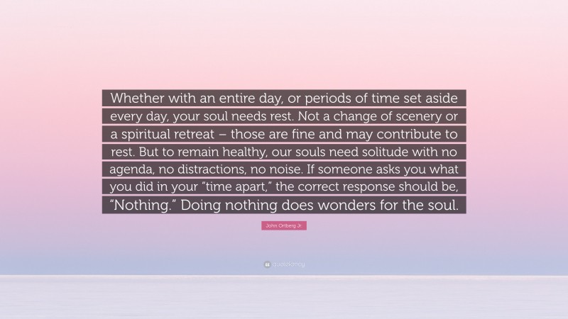 John Ortberg Jr. Quote: “Whether with an entire day, or periods of time set aside every day, your soul needs rest. Not a change of scenery or a spiritual retreat – those are fine and may contribute to rest. But to remain healthy, our souls need solitude with no agenda, no distractions, no noise. If someone asks you what you did in your “time apart,” the correct response should be, “Nothing.” Doing nothing does wonders for the soul.”
