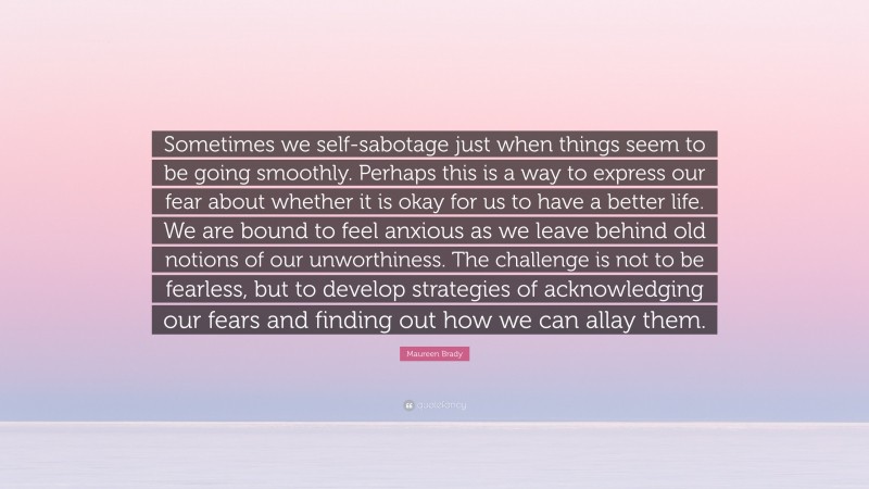 Maureen Brady Quote: “Sometimes we self-sabotage just when things seem to be going smoothly. Perhaps this is a way to express our fear about whether it is okay for us to have a better life. We are bound to feel anxious as we leave behind old notions of our unworthiness. The challenge is not to be fearless, but to develop strategies of acknowledging our fears and finding out how we can allay them.”