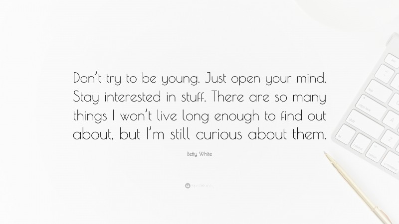 Betty White Quote: “Don’t try to be young. Just open your mind. Stay interested in stuff. There are so many things I won’t live long enough to find out about, but I’m still curious about them.”