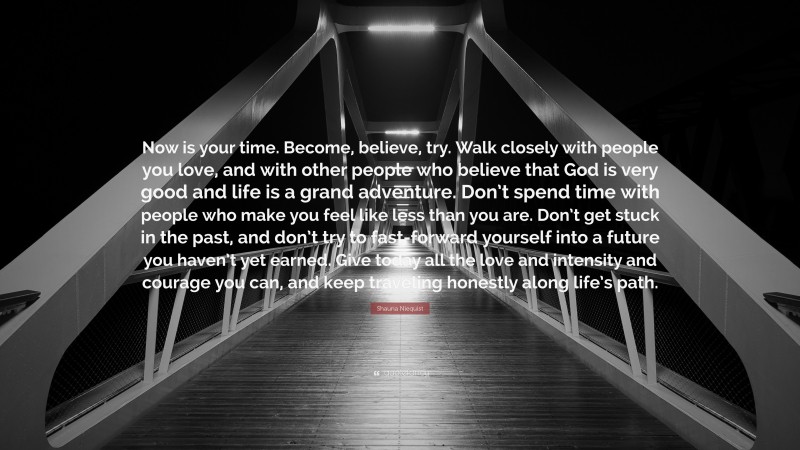 Shauna Niequist Quote: “Now is your time. Become, believe, try. Walk closely with people you love, and with other people who believe that God is very good and life is a grand adventure. Don’t spend time with people who make you feel like less than you are. Don’t get stuck in the past, and don’t try to fast-forward yourself into a future you haven’t yet earned. Give today all the love and intensity and courage you can, and keep traveling honestly along life’s path.”