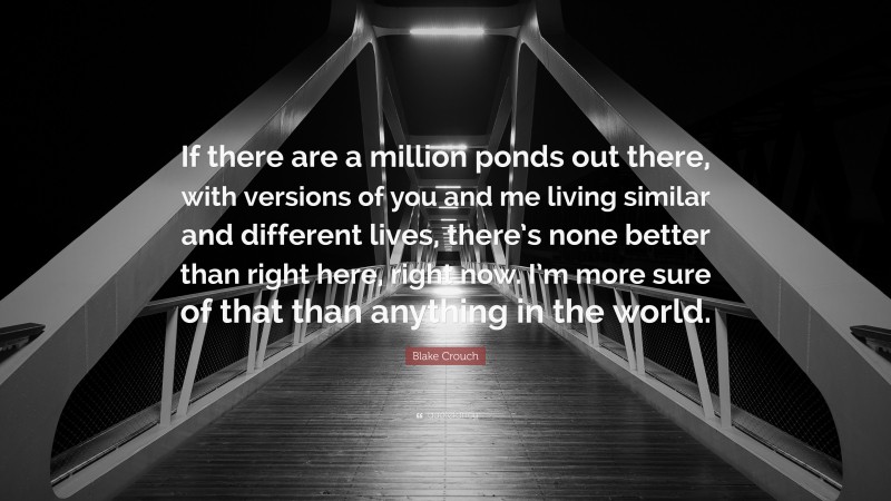 Blake Crouch Quote: “If there are a million ponds out there, with versions of you and me living similar and different lives, there’s none better than right here, right now. I’m more sure of that than anything in the world.”