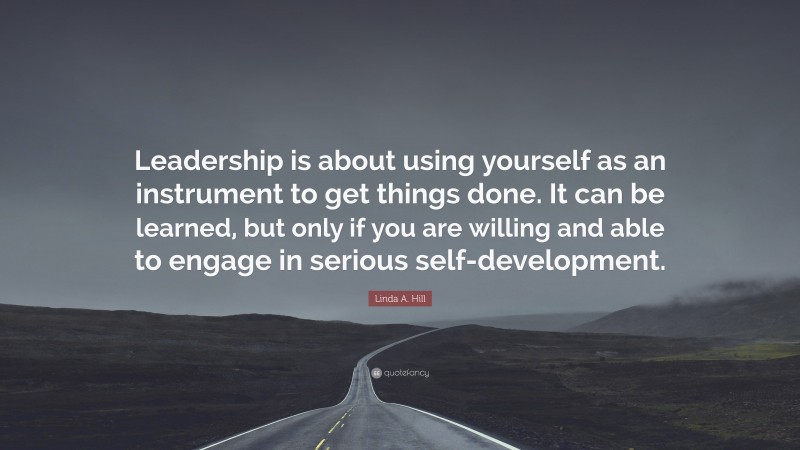 Linda A. Hill Quote: “Leadership is about using yourself as an instrument to get things done. It can be learned, but only if you are willing and able to engage in serious self-development.”
