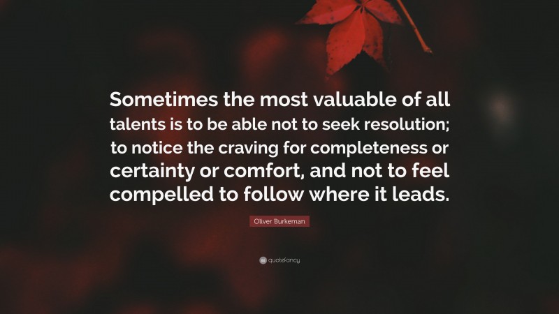 Oliver Burkeman Quote: “Sometimes the most valuable of all talents is to be able not to seek resolution; to notice the craving for completeness or certainty or comfort, and not to feel compelled to follow where it leads.”