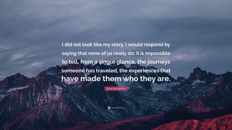 Steve Pemberton Quote: “I did not look like my story. I would respond by saying that none of us really do; it is impossible to tell, from a single glance, the journeys someone has traveled, the experiences that have made them who they are.”