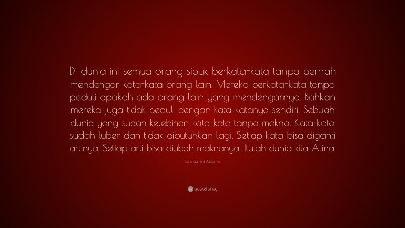 Seno Gumira Ajidarma Quote: “Di dunia ini semua orang sibuk berkata-kata tanpa pernah mendengar kata-kata orang lain. Mereka berkata-kata tanpa peduli apakah ada orang lain yang mendengarnya. Bahkan mereka juga tidak peduli dengan kata-katanya sendiri. Sebuah dunia yang sudah kelebihan kata-kata tanpa makna. Kata-kata sudah luber dan tidak dibutuhkan lagi. Setiap kata bisa diganti artinya. Setiap arti bisa diubah maknanya. Itulah dunia kita Alina.”