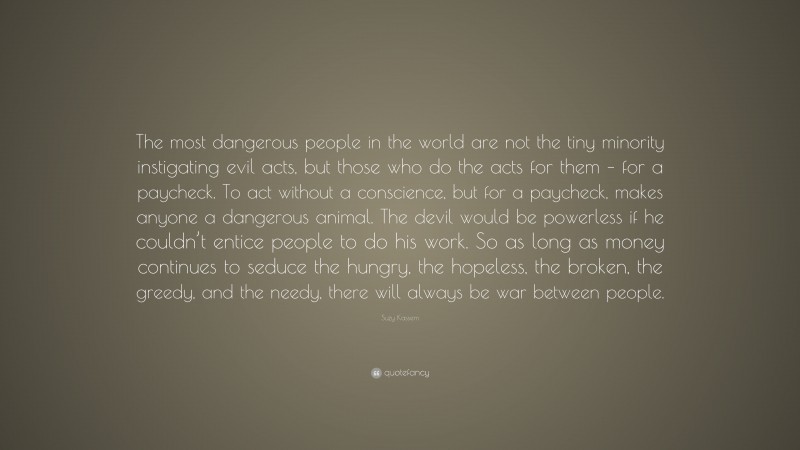 Suzy Kassem Quote: “The most dangerous people in the world are not the tiny minority instigating evil acts, but those who do the acts for them – for a paycheck. To act without a conscience, but for a paycheck, makes anyone a dangerous animal. The devil would be powerless if he couldn’t entice people to do his work. So as long as money continues to seduce the hungry, the hopeless, the broken, the greedy, and the needy, there will always be war between people.”