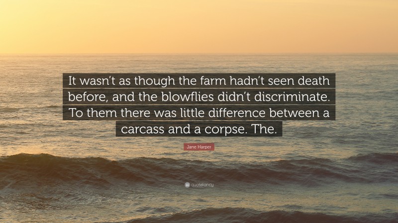 Jane Harper Quote: “It wasn’t as though the farm hadn’t seen death before, and the blowflies didn’t discriminate. To them there was little difference between a carcass and a corpse. The.”