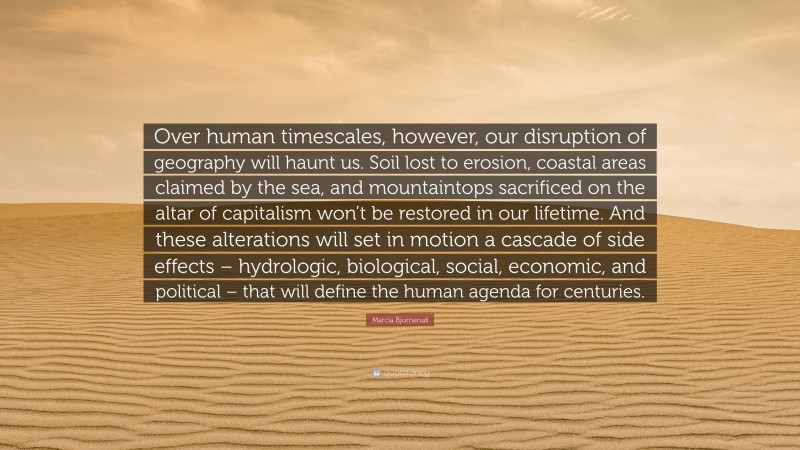 Marcia Bjornerud Quote: “Over human timescales, however, our disruption of geography will haunt us. Soil lost to erosion, coastal areas claimed by the sea, and mountaintops sacrificed on the altar of capitalism won’t be restored in our lifetime. And these alterations will set in motion a cascade of side effects – hydrologic, biological, social, economic, and political – that will define the human agenda for centuries.”