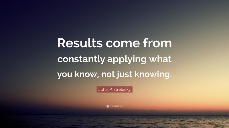 John P. Strelecky Quote: “Results come from constantly applying what you know, not just knowing.”